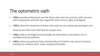 5. I WILL provide professional care for those who seek my services, with concern,
with compassion and with due regard for their human rights and dignity.
6. I WILL place the treatment of those who seek my care above personal gain and
strive to see that none shall lack for proper care.
7. I WILL hold as privileged and inviolable all information entrusted to me in
confidence by my patients.
8. I WILL advise my patients fully and honestly of all which may serve to restore,
maintain or enhance their vision and general health.
5/31/2023 10
The optometric oath
 