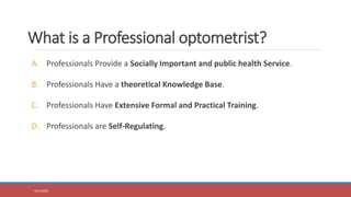 What is a Professional optometrist?
A. Professionals Provide a Socially Important and public health Service.
B. Professionals Have a theoretical Knowledge Base.
C. Professionals Have Extensive Formal and Practical Training.
D. Professionals are Self-Regulating.
5/31/2023
 