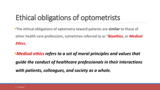 Ethical obligations of optometrists
The ethical obligations of optometry toward patients are similar to those of
other health care professions, sometimes referred to as “Bioethics, or Medical
Ethics.
Medical ethics refers to a set of moral principles and values that
guide the conduct of healthcare professionals in their interactions
with patients, colleagues, and society as a whole.
.
 5/31/2023
 