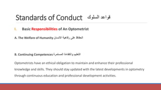 Standards of Conduct
I. Basic Responsibilities of An Optometrist
A. The Welfare of Humanity ‫االنسان‬ ‫رفاهية‬ ‫على‬ ‫الحفاظ‬
B. Continuing Competences ‫المستمرة‬ ‫والكفاءة‬ ‫التعليم‬
Optometrists have an ethical obligation to maintain and enhance their professional
knowledge and skills. They should stay updated with the latest developments in optometry
through continuous education and professional development activities.
‫السلوك‬ ‫قواعد‬
 