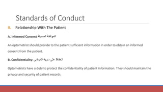Standards of Conduct
II. Relationship With The Patient
A. Informed Consent ‫المسبقة‬ ‫الموافقة‬
An optometrist should provide to the patient sufficient information in order to obtain an informed
consent from the patient.
B. Confidentiality: ‫المرضى‬ ‫سرية‬ ‫على‬ ‫الحفاظ‬
Optometrists have a duty to protect the confidentiality of patient information. They should maintain the
privacy and security of patient records.
 