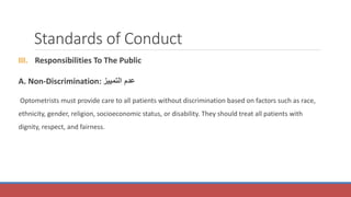 Standards of Conduct
III. Responsibilities To The Public
A. Non-Discrimination: ‫ع‬
‫التمييز‬ ‫دم‬
Optometrists must provide care to all patients without discrimination based on factors such as race,
ethnicity, gender, religion, socioeconomic status, or disability. They should treat all patients with
dignity, respect, and fairness.
 