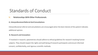 Standards of Conduct
V. Relationships With Other Professionals
A. Interprofessional Referral And Consultations
Interprofessional referral and consultations are encouraged when the best interest of the patient indicates
additional opinion.
B. Research and Innovation:
If involved in research, optometrists should adhere to ethical guidelines for research involving human
subjects. They should respect the rights and well-being of research participants and ensure informed
consent, confidentiality, and rigorous scientific methods.
 