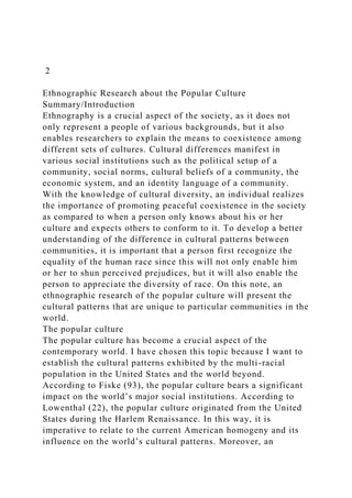 2
Ethnographic Research about the Popular Culture
Summary/Introduction
Ethnography is a crucial aspect of the society, as it does not
only represent a people of various backgrounds, but it also
enables researchers to explain the means to coexistence among
different sets of cultures. Cultural differences manifest in
various social institutions such as the political setup of a
community, social norms, cultural beliefs of a community, the
economic system, and an identity language of a community.
With the knowledge of cultural diversity, an individual realizes
the importance of promoting peaceful coexistence in the society
as compared to when a person only knows about his or her
culture and expects others to conform to it. To develop a better
understanding of the difference in cultural patterns between
communities, it is important that a person first recognize the
equality of the human race since this will not only enable him
or her to shun perceived prejudices, but it will also enable the
person to appreciate the diversity of race. On this note, an
ethnographic research of the popular culture will present the
cultural patterns that are unique to particular communities in the
world.
The popular culture
The popular culture has become a crucial aspect of the
contemporary world. I have chosen this topic because I want to
establish the cultural patterns exhibited by the multi-racial
population in the United States and the world beyond.
According to Fiske (93), the popular culture bears a significant
impact on the world’s major social institutions. According to
Lowenthal (22), the popular culture originated from the United
States during the Harlem Renaissance. In this way, it is
imperative to relate to the current American homogeny and its
influence on the world’s cultural patterns. Moreover, an
 