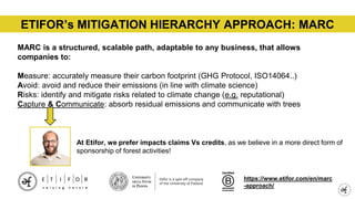 ETIFOR’s MITIGATION HIERARCHY APPROACH: MARC
https://www.etifor.com/it/approccio-marc/
MARC is a structured, scalable path, adaptable to any business, that allows
companies to:
Measure: accurately measure their carbon footprint (GHG Protocol, ISO14064..)
Avoid: avoid and reduce their emissions (in line with climate science)
Risks: identify and mitigate risks related to climate change (e.g. reputational)
Capture & Communicate: absorb residual emissions and communicate with trees
https://www.etifor.com/en/marc
-approach/
At Etifor, we prefer impacts claims Vs credits, as we believe in a more direct form of
sponsorship of forest activities!
 