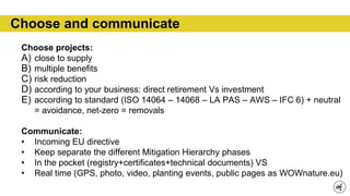 Choose and communicate
Choose projects:
A) close to supply
B) multiple benefits
C) risk reduction
D) according to your business: direct retirement Vs investment
E) according to standard (ISO 14064 – 14068 – LA PAS – AWS – IFC 6) + neutral
= avoidance, net-zero = removals
Communicate:
• Incoming EU directive
• Keep separate the different Mitigation Hierarchy phases
• In the pocket (registry+certificates+technical documents) VS
• Real time (GPS, photo, video, planting events, public pages as WOWnature.eu)
 