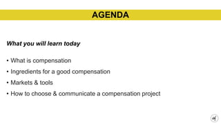 What you will learn today
• What is compensation
• Ingredients for a good compensation
• Markets & tools
• How to choose & communicate a compensation project
AGENDA
 