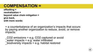 COMPENSATION =
offsetting =
neutralization =
beyond value chain mitigation =
give back,
with more words:
= a counterbalance of an organization’s impacts that occurs
by paying another organization to reduce, avoid, or remove
impacts:
_CO2 emissions = e.g. CO2 captured or avoid
_water impacts = e.g. water infiltrated
_biodiversity impacts = e.g. habitat restored
 