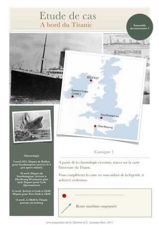 Etude de cas
                        A bord du Titanic                                                                   Ensemble
                                                                                                          documentaire 1




                                                                       Consigne 1
          Chronologie

 3 avril 1912. Départ de Belfast     A partir de la chronologie ci-contre, tracez sur la carte
pour Southampton (arrivée le 4
        peu après minuit)            l'itinéraire du Titanic.
     10 avril. Départ de
   Southampton. Arrivée à            Vous compléterez la carte en vous aidant de la légende (à
  Cherbourg 90 minutes plus          achever) ci-dessous.
   tard. Départ pour Cork
        (Queenstown)

11 avril. Arrivée à Cork à 11h30.
 Départ pour New-York à 13h40                     .....................................................
  14 avril. À 23h40 le Titanic
      percute un iceberg
                                                   Route maritime empruntée



                            Une proposition de G. Dominé et C. Jouneau-Sion, 2011
 