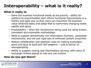 Interoperability – what is it really? What it really is: Solve the business functional needs as the priority - ability for systems to accommodate each others functional requirements in a holistic and agile way so that users can maximize the business value obtained today and adapt that to tomorrows changing needs rapidly and easily  Predictability – when the mechanisms being used are using known, consistent and extensible methodology Need to support semantically rich information (human), contextual mechanisms, and not just rigid lists of enforced content (machine) Reduce collaboration and adoption costs by making exchanges quick and easy to build and self-adaptive – cost is barrier to interoperability Ability to support routing and intermediary services with views of exchange content based on role and use context How do you get there? 