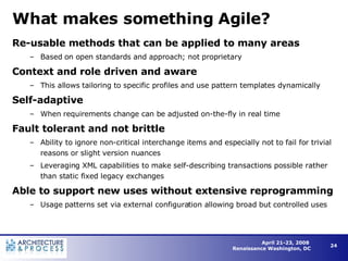 What makes something Agile? Re-usable methods that can be applied to many areas Based on open standards and approach; not proprietary Context and role driven and aware This allows tailoring to specific profiles and use pattern templates dynamically Self-adaptive When requirements change can be adjusted on-the-fly in real time  Fault tolerant and not brittle Ability to ignore non-critical interchange items and especially not to fail for trivial reasons or slight version nuances Leveraging XML capabilities to make self-describing transactions possible rather than static fixed legacy exchanges Able to support new uses without extensive reprogramming Usage patterns set via external configuration allowing broad but controlled uses 