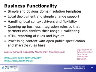 Business Functionality Simple and obvious domain solution templates Local deployment and simple change support Handling local context drivers and flexibility Opening up business integration rules so that partners can confirm their usage + validating  HTML reporting of rules and layouts Processing content with open public specification and sharable rules base OASIS Content Assembly Mechanism Specification: http://wiki.oasis-open.org/cam http://www.jcam.org.uk   Organization for Advancement of Structured Information Standards 