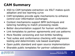 CAM Summary XSD to CAM template extraction via XSLT makes quick adoption and low learning curve CAM templates provide agile mechanisms to enhance control over information exchanges Context mechanisms support BPM techniques and tailoring handling to match processing needs Better documentation support for human verification Link templates to partner agreements and use patterns More flexible versioning and non-brittle handling Test suites and conformance checking with regression testing and deterministic rule based examples  Open public standard and open source implementation Sharable public templates for partner collaboration 