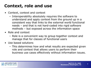Context, role and use Context, context and context Interoperability absolutely requires the software to understand and apply context from the ground up in a consistent way that links to the external world functional needs – and that is not hard-coded into rigid software methods – but exposed across the information space Role and context Role is a convenient way to group together context and manage that for classes of functional users Use based solutions This determines how and what results are expected given role and context that allows users to perform their business use cases effectively without information issues. 