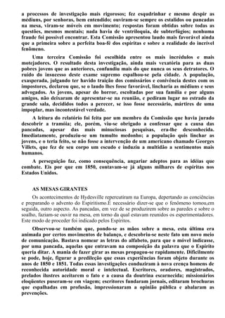 a processos de investigação mais rigorosos; fez esqudrinhar e mesmo despir as
médiuns, por senhoras, bem entendido; ouviram-se sempre os estalidos ou pancadas
na mesa, viram-se móveis em movimento; respostas foram obtidas sobre todas as
questões, mesmos mentais; nada havia de ventriloquia, de subterfúgios; nenhuma
fraude foi possível encontrar. Esta Comissão apresentou laudo mais favorável ainda
que a primeira sobre a perfeita boa-fé dos espíritas e sobre a realidade do incrível
fenômeno.
Uma terceira Comissão foi escolhida entre os mais incrédulos e mais
motejadores. O resultado desta investigação, ainda mais vexatória para as duas
pobres jovens que as anteriores, confundiu mais do que nunca os seus detratores. O
ruído do insucesso deste exame supremo espalhou-se pela cidade. A população,
exasperada, julgando ter havido traição dos comissários e conivência destes com os
impostores, declarou que, se o laudo lhes fosse favorável, lincharia as médiuns e seus
advogados. As jovens, apesar do horror, escoltadas por sua família e por alguns
amigos, não deixaram de apresentar-se na reunião, e pediram lugar no estrado da
grande sala, decididos todos a perecer, se isso fosse necessário, mártires de uma
impoplar, mas incontestável verdade.
A leitura do relatório foi feita por um membro da Comissão que havia jurado
descobrir a tramóia; ele, porém, viu-se obrigado a confessar que a causa das
pancadas, apesar das mais minuciosas pesquisas, era-lhe desconhecida.
Imediatamente, produziu-se um tumulto medonho; a população quis linchar as
jovens, e o teria feito, se não fosse a intervenção de um americano chamado Georges
Villets, que fez de seu corpo um escudo e induziu a multidão a sentimentos mais
humanos.
A perseguição faz, como consequência, angariar adeptos para as idéias que
combate. Eis por que em 1850, contavam-se já alguns milhares de espíritas nos
Estados Unidos.
AS MESAS GIRANTES
Os acontecimentos de Hydesville repercutiram na Europa, depertando as conciências
e preparando o advento do Espiritismo.É necessário dizer-se que o fenômeno tomou,em
seguida, outro aspecto. As pancadas, em vez de se produzirem sobre as paredes e sobre o
soalho, faziam-se ouvir na mesa, em torno da qual estavam reunidos os esperimentadores.
Este modo de proceder foi indicado pelos Espíritos.
Observou-se também que, pondo-se as mãos sobre a mesa, esta última era
animada por certos movimentos de balanço, e descobriu-se neste fato um novo meio
de comunicação. Bastava nomear as letras do alfabeto, para que o móvel indicasse,
por uma pancada, aquelas que entravam na composição da palavra que o Espírito
queria ditar. A mania de fazer girar as mesas propagou-se rapidamente. Dificilmente
se pode, hoje, figurar a predileção que essas experiências foram objeto durante os
anos de 1850 e 1851. Todas essas investigações conduziram à nova crença homens de
reconhecida autoridade moral e intelectual. Escritores, oradores, magistrados,
prelados ilustres aceitarem o fato e a causa da doutrina escarnecida; missionários
eloqüentes puseram-se em viagem; escritores fundaram jornais, editaram brochuras
que espalhadas em profusão, impressionaram a opinião pública e abalaram as
prevenções.
 