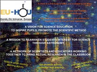 A MISSION TO REAWAKEN STUDENTS INTEREST FOR SCIENCE THROUGH ASTRONOMY A NETWORK OF SCIENTISTS AND EDUCATORS WORKING TOGETHER TO BRING ACTUAL RESEARCH IN THE CLASSROOM A VISION FOR SCIENCE EDUCATION TO INSPIRE PUPILS, PROMOTE THE SCIENTIFIC METHOD Science as an exciting learning activity Get students  actively  involved in their learning Learning science by doing science A mind is a fire to be kindled, not a vessel to be filled   Plutarch It’s not what the teacher does that matters;  rather, it is what the students do The fatal pedagogical error is to give answers to students who do not yet have questions 