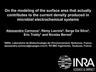 On the modeling of the surface area that actually 
contributes to the current density produced in 
microbial electrochemical systems 
Alessandro Carmona1, Rémy Lacroix2, Serge Da Silva2, 
Eric Trably1 and Nicolas Bernet1 
1INRA, Laboratoire de Biotechnologie de l’Environnement, Narbonne, France, 
alessandro.carmona@supagro.inra.fr; 26T-MIC Ingénieries, Toulouse, France 
 