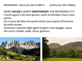 MONTAGNA: rilievo più alto di 600 m (collina da 150 a 600m) 
MONTI AGUZZI E MONTI ARROTONDATI: CHE DIFFERENZA C’E’? 
I monti aguzzi e alti sono giovani, quelli arrotondati e bassi sono 
antichi. 
Ciò a causa del fatto che quelli antichi sono esposti all’erosione 
da molto tempo. 
L’erosione è operata dagli agenti esogeni come pioggia, acqua 
che scorre, freddo, caldo, vento, ghiaccio… 
 