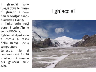 I ghiacciai 
I ghiacciai sono 
luoghi dove le masse 
di ghiaccio e neve 
non si sciolgono mai, 
neanche d’estate. 
Il limite delle nevi 
perenni sulle Alpi è 
sopra i 3000 m. 
I ghiacciai alpini sono 
a rischio a causa 
dell’aumento della 
temperatura 
terrestre. Se si 
continua così, fra 50 
anni non ci saranno 
più ghiacciai sulle 
Alpi. 
 