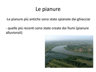 Le pianure 
-Le pianure più antiche sono state spianate dai ghiacciai 
- quelle più recenti sono state create dai fiumi (pianure 
alluvionali) 
 