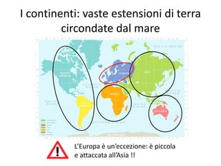 I continenti: vaste estensioni di terra 
circondate dal mare 
L’Europa è un’eccezione: è piccola 
e attaccata all’Asia !! 
 