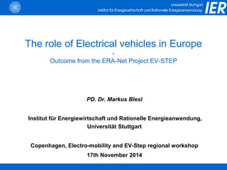 The role of Electrical vehicles in Europe
-
Outcome from the ERA-Net Project EV-STEP
PD. Dr. Markus Blesl
Institut für Energiewirtschaft und Rationelle Energieanwendung,
Universität Stuttgart
Copenhagen, Electro-mobility and EV-Step regional workshop
17th November 2014
 