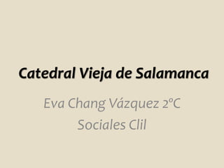 Catedral Vieja de Salamanca
Eva Chang Vázquez 2ºC
Sociales Clil
 