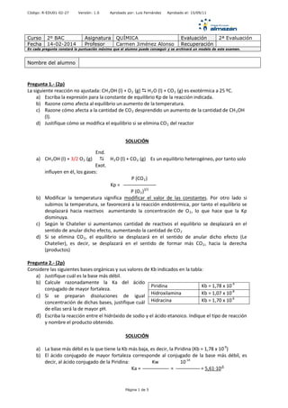 Código: R-EDU01-02-27 Versión: 1.0 Aprobado por: Luis Fernández Aprobado el: 15/09/11
Curso 2º BAC Asignatura QUÍMICA Evaluación 2ª Evaluación
Fecha 14-02-2014 Profesor Carmen Jiménez Alonso Recuperación
En cada pregunta constará la puntuación máxima que el alumno puede conseguir y se archivará un modelo de este examen.
Pregunta 1.- (2p)
La siguiente reacción no ajustada: CH3OH (l) + O2 (g)  H2O (l) + CO2 (g) es exotérmica a 25 ºC.
a) Escriba la expresión para la constante de equilibrio Kp de la reacción indicada.
b) Razone como afecta al equilibrio un aumento de la temperatura.
c) Razone cómo afecta a la cantidad de CO2 desprendido un aumento de la cantidad de CH3OH
(l).
d) Justifique cómo se modifica el equilibrio si se elimina CO2 del reactor
SOLUCIÓN
End.
a) CH3OH (l) + 3/2 O2 (g)  H2O (l) + CO2 (g) Es un equilibrio heterogéneo, por tanto solo
Exot.
influyen en él, los gases:
P (CO2)
Kp =
P (O2)3/2
b) Modificar la temperatura significa modificar el valor de las constantes. Por otro lado si
subimos la temperatura, se favorecerá a la reacción endotérmica, por tanto el equilibrio se
desplazará hacia reactivos aumentando la concentración de O2, lo que hace que la Kp
disminuya.
c) Según le Chatelier si aumentamos cantidad de reactivos el equilibrio se desplazará en el
sentido de anular dicho efecto, aumentando la cantidad de CO2
d) Si se elimina CO2, el equilibrio se desplazará en el sentido de anular dicho efecto (Le
Chatelier), es decir, se desplazará en el sentido de formar más CO2, hacia la derecha
(productos)
Pregunta 2.- (2p)
Considere las siguientes bases orgánicas y sus valores de Kb indicados en la tabla:
a) Justifique cuál es la base más débil.
b) Calcule razonadamente la Ka del ácido
conjugado de mayor fortaleza.
c) Si se preparan disoluciones de igual
concentración de dichas bases, justifique cuál
de ellas será la de mayor pH.
d) Escriba la reacción entre el hidróxido de sodio y el ácido etanoico. Indique el tipo de reacción
y nombre el producto obtenido.
SOLUCIÓN
a) La base más débil es la que tiene la Kb más baja, es decir, la Piridina (Kb = 1,78 x 10-9
)
b) El ácido conjugado de mayor fortaleza corresponde al conjugado de la base más débil, es
decir, al ácido conjugado de la Piridina: Kw 10-14
Ka = = = 5,61·10-6
Nombre del alumno
Piridina Kb = 1,78 x 10-9
Hidroxilamina Kb = 1,07 x 10-8
Hidracina Kb = 1,70 x 10-6
Página 1 de 5
 
