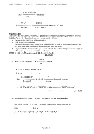 Código: R-EDU01-02-27 Versión: 1.0 Aprobado por: Luis Fernández Aprobado el: 15/09/11
0,56 · 0,082 · 780
PN2 = = 89,54 atm
0,4
PNH3
2
(140,71)2
Kp = =  Kp = 1,14 · 10-5
atm-2
PN2 · PH2
3
89,54 · (268,63)3
Pregunta 5.- (2p)
Se preparan dos disoluciones, una con 1,61 g de ácido metanoico (HCOOH) en agua hasta un volumen
de 100 cm3
y otra de HCl, de igual volumen y concentración. Calcule:
a) El grado de disociación del ácido metanoico.
b) El pH de las dos disoluciones.
c) El volumen de hidróxido potásico 0,15 M necesario para alcanzar el punto de equivalencia, en
una neutralización ácido-base, de la disolución del ácido metanoico.
d) Los gramos de hidróxido de sodio que añadida sobre la disolución de HCl proporciones un pH de
1. Considere que no existe variación de volumen.
DATOS: Ka = 1,8·10-4
; Masas atómicas: C=12; O=16; H=1; Na=23
SOLUCIÓN
1,61/46
a) MM H-COOH = 46 g·mol-1
; M = = 0,35 M
0,1
H-COOH + H2O  H-COO-
+ H3O+
0,35 – x x x
[H-COO-
] [ H3O+
] x2
Ka =  1,8 · 10-4
= . Operando tenemos:
[H-COOH ] 0,35-x
x2
+ 1,8·10-4
x -6,3·10-5
= 0; x = 7,84·10-3
M; 0,35 M 7,84·10-3
se disocia
1 M α α = 0,022
b) pH (metanoico) = -log H3O+
= -log x = -log 7,84·10-3
 pH (metanoico) = 2,1
HCl + H2O Cl-
+ H3O+
(Se disocia totalmente al ser un ácido fuerte)
0,35 0,35 M
pH (clorhídrico) = -log 0,35) = 0,45  pH (clorhídrico) = 0,45
Página 3 de 4
 