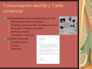 Comunicación escrita y Carta comercial Características de la comunicación escrita: Retroalimentación no inmediata. Es idónea para transmitir mensajes concretos  Requisitos: Claridad y Sencillez  Mensaje completo Concisión y corrección La carta comercial: Encabezamiento  Cuerpo  Desenlace 