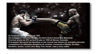 Su fundación fue Noviembre de 1993
Sus fundadores Campbell McLaren Art Davie Rorion Gracie Bob Meyrowitz[
El primer evento de UFC se llevó a cabo en 1993 en Denver, Colorado.
El propósito del evento fue identificar el arte marcial más efectivo en una pelea real entre
competidores de diferentes disciplinas de combate, incluyendo el Boxeo, Jiu-Jitsu
Brasileño, Sambo, Lucha Libre, Muay Thai, Karate, Judo y otros estilos
 