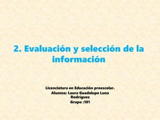 2. Evaluación y selección de la
información
Licenciatura en Educación preescolar.
Alumna: Laura Guadalupe Luna
Rodríguez
Grupo :101
 
