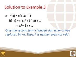 Solution to Example 3
c. h(x) = x2+ 3x + 1
h(–x) = (–x)2 + 3(–x) + 1
= x2 – 3x + 1
Only the second term changed sign when x was
replaced by –x. Thus, h is neither even nor odd.
 