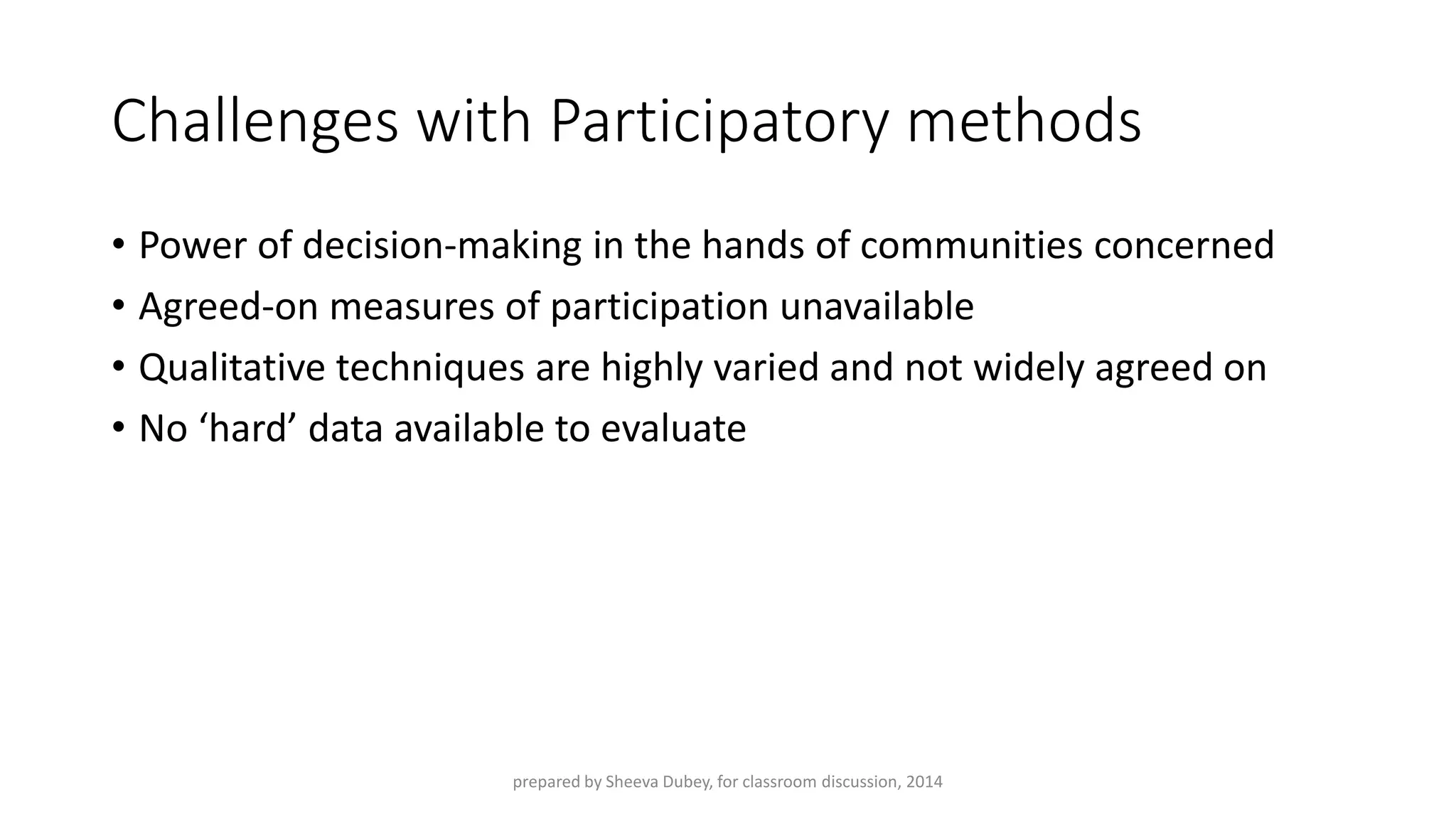 Challenges with Participatory methods 
•Power of decision-making in the hands of communities concerned 
•Agreed-on measures of participation unavailable 
•Qualitative techniques are highly varied and not widely agreed on 
•No ‘hard’ data available to evaluate 
prepared by Sheeva Dubey, for classroom discussion, 2014 
 