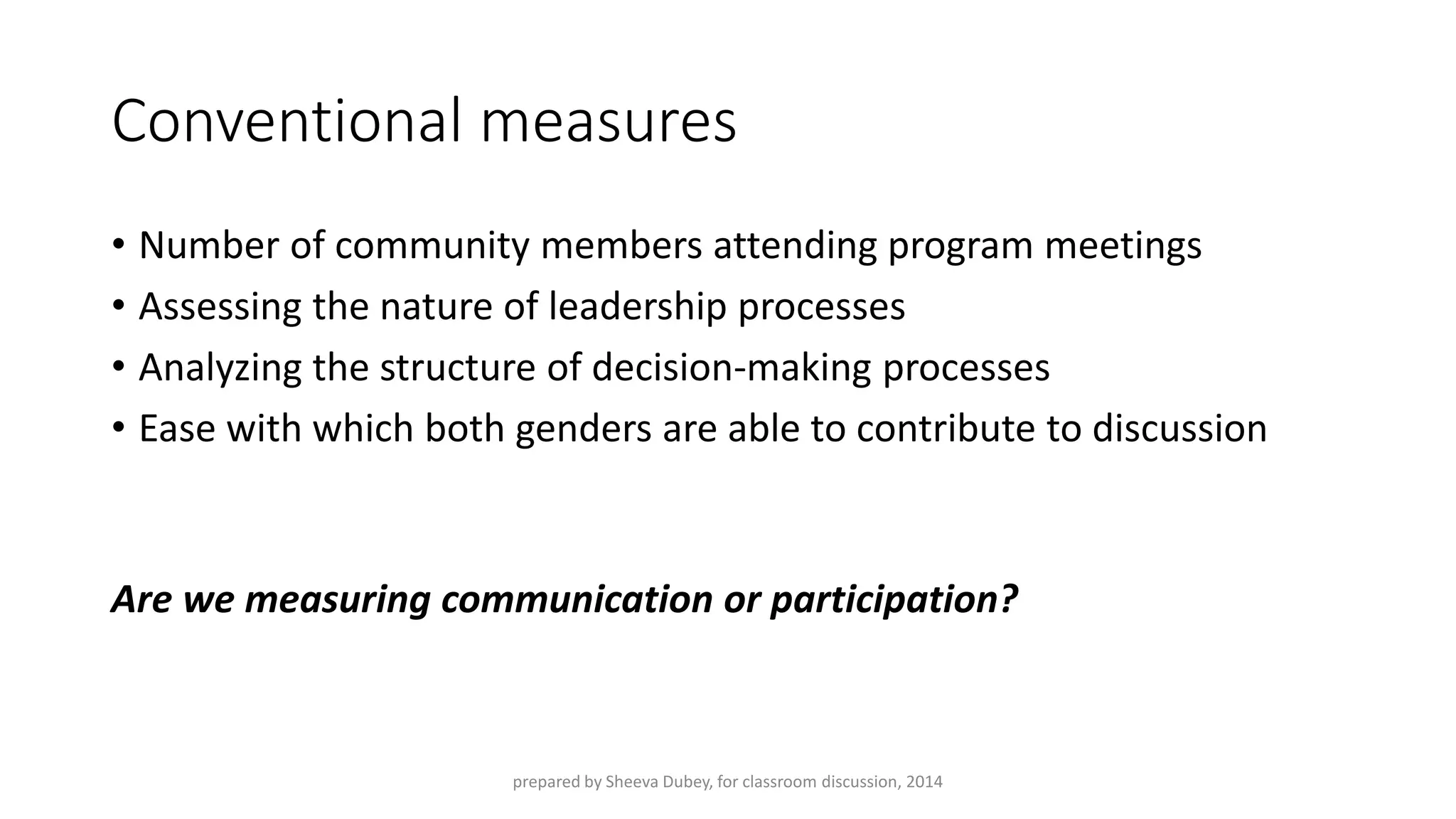 Conventional measures 
•Number of community members attending program meetings 
•Assessing the nature of leadership processes 
•Analyzing the structure of decision-making processes 
•Ease with which both genders are able to contribute to discussion 
Are we measuring communication or participation? 
prepared by Sheeva Dubey, for classroom discussion, 2014 
 