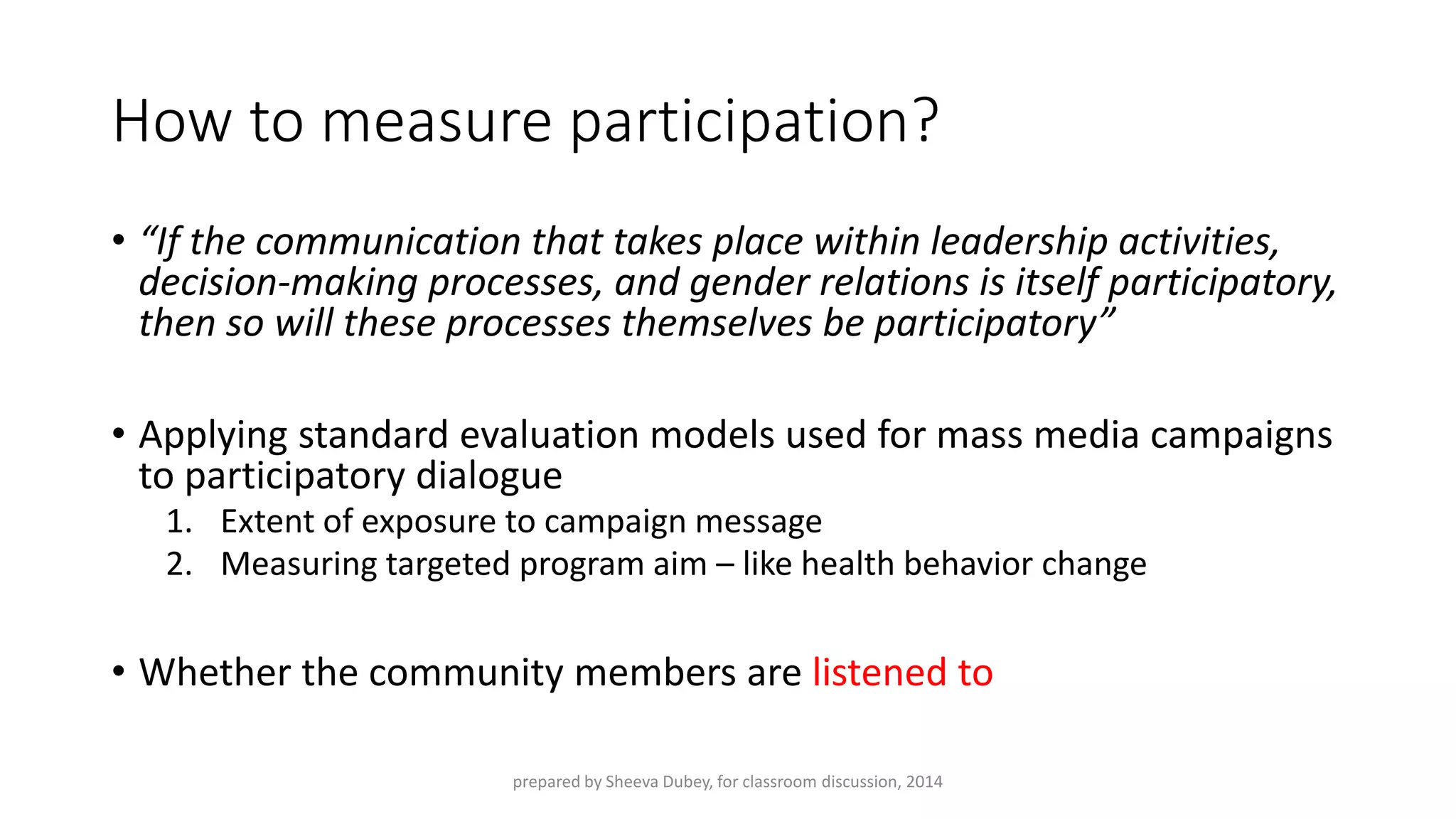 How to measure participation? 
•“If the communication that takes place within leadership activities, decision-making processes, and gender relations is itself participatory, then so will these processes themselves be participatory” 
•Applying standard evaluation models used for mass media campaigns to participatory dialogue 
1.Extent of exposure to campaign message 
2.Measuring targeted program aim –like health behavior change 
•Whether the community members are listened to 
prepared by Sheeva Dubey, for classroom discussion, 2014 
 