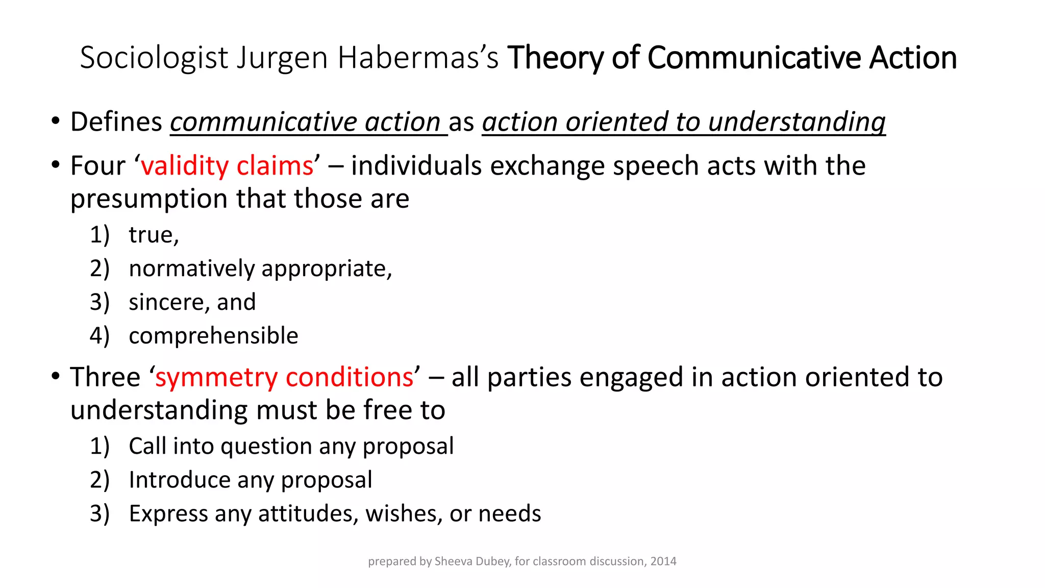 Sociologist JurgenHabermas’sTheory of Communicative Action 
•Defines communicative action as action oriented to understanding 
•Four ‘validity claims’ –individuals exchange speech acts with the presumption that those are 
1)true, 
2)normatively appropriate, 
3)sincere, and 
4)comprehensible 
•Three ‘symmetry conditions’ –all parties engaged in action oriented to understanding must be free to 
1)Call into question any proposal 
2)Introduce any proposal 
3)Express any attitudes, wishes, or needs 
prepared by Sheeva Dubey, for classroom discussion, 2014 
 