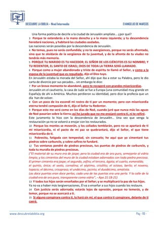 DESCUBRE LA BIBLIA – Nivel Intermedio

EVANGELIO DE MARCOS

Una forma poética de decirle a la ciudad de Jerusalén amplíate… ¿por qué?
Porque te extenderás a la mano derecha y a la mano izquierda; y tu descendencia
heredará naciones, y habitará las ciudades asoladas.
Las naciones serán poseídas por la descendencia de Jerusalén.
4 No temas, pues no serás confundida; y no te avergüences, porque no serás afrentada,
sino que te olvidarás de la vergüenza de tu juventud, y de la afrenta de tu viudez no
tendrás más memoria.
5 PORQUE TU MARIDO ES TU HACEDOR; EL SEÑOR DE LOS EJÉRCITOS ES SU NOMBRE; Y
TU REDENTOR, EL SANTO DE ISRAEL; DIOS DE TODA LA TIERRA SERÁ LLAMADO.
6 Porque como a mujer abandonada y triste de espíritu te llamó el Señor, y como a la
esposa de la juventud que es repudiada, dijo el Dios tuyo.
En Jerusalén estaba la morada del Señor, ahí dijo que iba a estar su Palabra, pero le dio
carta de divorcio por sus pecados… sin embargo le dice:
7 Por un breve momento te abandoné, pero te recogeré con grandes misericordias.
Jerusalén en el cautiverio, la casa de Judá se fue a Europa (una comunidad muy grande en
España)y de ahí a América. Muchos perdieron su identidad, pero dice la profecía que un
día han de volver.
8 Con un poco de ira escondí mi rostro de ti por un momento; pero con misericordia
eterna tendré compasión de ti, dijo el Señor tu Redentor.
9 Porque esto me será como en los días de Noé, cuando juré que nunca más las aguas
de Noé pasarían sobre la tierra; así he jurado que no me enojaré contra ti, ni te reñiré.
Este juramento lo hizo con la descendencia de Jerusalén… Una vez que venga la
restauración ya no se volverá a enojar con los restaurados.
10 Porque los montes se moverán, y los collados temblarán, pero no se apartará de ti
mi misericordia, ni el pacto de mi paz se quebrantará, dijo el Señor, el que tiene
misericordia de ti.
11 Pobrecita, fatigada con tempestad, sin consuelo; he aquí que yo cimentaré tus
piedras sobre carbunclo, y sobre zafiros te fundaré.
12 Tus ventanas pondré de piedras preciosas, tus puertas de piedras de carbunclo, y
toda tu muralla de piedras preciosas.
(“El material de su muro era de jaspe; pero la ciudad era de oro puro, semejante al vidrio
limpio; y los cimientos del muro de la ciudad estaban adornados con toda piedra preciosa.
El primer cimiento era jaspe; el segundo, zafiro; el tercero, ágata; el cuarto, esmeralda;
el quinto, ónice; el sexto, cornalina; el séptimo, crisólito; el octavo, berilo; el noveno,
topacio; el décimo, crisopraso; el undécimo, jacinto; el duodécimo, amatista.
Las doce puertas eran doce perlas; cada una de las puertas era una perla. Y la calle de la
ciudad era de oro puro, transparente como vidrio”. - Apo 21:18-21)
13 Y todos tus hijos serán enseñados por el Señor; y se multiplicará la paz de tus hijos.
Ya no va a haber más tergiversaciones, Él va a enseñar a sus hijos cuando los restaure.
14 Con justicia serás adornada; estarás lejos de opresión, porque no temerás, y de
temor, porque no se acercará a ti.
15 Si alguno conspirare contra ti, lo hará sin mí; el que contra ti conspirare, delante de ti
caerá.
3

www.descubrelabiblia.org

Pág - 118 -

 