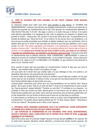 DESCUBRE LA BIBLIA – Nivel Intermedio

EVANGELIO DE MARCOS

PERO ÉL, AFLIGIDO POR ESTA PALABRA, SE FUE TRISTE, PORQUE TENÍA MUCHAS
POSESIONES.
La respuesta simple para saber qué hacer para heredar la vida eterna, es “GUARDA LOS
MANDAMIENTOS”. Entonces esto derriba una teología impresionante…entonces ¿la salvación se
obtiene por guardar los mandamientos de la ley? ¿Por guardar los mandamientos obtendré la
Vida Eterna? Dios dijo “a él oíd”…No oigas a Lutero, ni a nadie más que a Yeshua. Si te quitas
toda doctrina aprendida, si te despojas de ella, ante la pregunta ¿la salvación se obtiene por
guardar la Torah?... Yeshua dice: ¡SÍ!, ¿Cómo? si no es por obras de la ley! Ya aprendimos en el
estudio de Gálatas que “obras de la ley” no se refiere a le ley escrita sino a las añadiduras, a la
ley oral que los judíos enseñaban que también se debían obedecer para ser justificados. Pero la
palabra dice que es la Torah, la ley que dejó por escrito lo que hay que obedecer y por la que
vivirás: Lev 18:5 “Por tanto, guardaréis mis estatutos y mis ordenanzas, los cuales haciendo el
hombre, vivirá en ellos” - Deu 30:15-16 “Mira, yo he puesto delante de ti hoy la vida y el bien, la
muerte y el mal; porque yo te mando hoy que ames al Señor tu Dios, que andes en sus caminos,
y guardes sus mandamientos, sus estatutos y sus decretos, para que vivas” Entonces como dice
en Deuteronomio que se obtiene salvación, VIDA Y BENDICIÓN?, ¡OBEDECIENDO! Y ¿cómo se
obtiene la muerte y la maldición? desobedeciendo… Es tan simple el mensaje… Somos salvos por
medio de la fe. ¿Qué es la fe? La FIDELIDAD A SU PALABRA. Lo que Yeshua le está diciendo al
joven rico es “Guarda Torah”.
22

Pero cuando el joven dijo que guardaba los mandamientos, Yeshua le dijo que una cosa le
faltaba… que vendiera todo, lo diera a los pobres y lo siga…
¿En qué parte de la Torah dice que vendas todo y lo que obtengas lo des a los pobres y así
obtendrás vida eterna? ¿En qué parte de la ley dice eso?
Si vemos todos los mandamientos que Yeshua le nombró y que él dijo que cumple, son los que
tienen que ver con el prójimo, y Yeshua le amó, o sea que era una buena persona en realidad…
Pero Yeshua detectó algo y le dijo te falta una cosa…
¿Cuánta gente conocemos que vemos que son muy bondadosos con los demás, bien “buena
gente”, de los que se dice “esta es un alma de Dios”? ¿Cuál es el mandamiento en que el joven
tan “buena persona” estaba fallando? “Tendrás un solo Dios”. Él confiaba en sus riquezas… no
confiaba en Dios por encima de todo. Mucha gente es muy buena con los demás, pero en el
fondo buscan quedar bien con todos, tener alivio de conciencia, pero no buscan quedar bien con
el más importante. Por eso Yeshua al decirle esto le hace ver en qué tiene su confianza…
Y si tenía puesta su confianza en sus posesiones, este es su Dios, está transgrediendo el primer
mandamiento: “no tendrás dioses ajemos delante de mí” “tu Dios, fuerte, celoso”, “solamente a
mí me vas a adorar”, No puedes servir a Dios y a las riquezas…
ENTONCES JESÚS, MIRANDO ALREDEDOR, DIJO A SUS DISCÍPULOS: ¡CUÁN DIFÍCILMENTE
ENTRARÁN EN EL REINO DE DIOS LOS QUE TIENEN RIQUEZAS!
24 LOS DISCÍPULOS SE ASOMBRARON DE SUS PALABRAS; PERO JESÚS, RESPONDIENDO,
VOLVIÓ A DECIRLES: HIJOS, ¡CUÁN DIFÍCIL LES ES ENTRAR EN EL REINO DE DIOS, A LOS QUE
CONFÍAN EN LAS RIQUEZAS!
Aquí ya les aclara, que no es porque tengan riquezas sino que porque confían en las riquezas. No
es malo tener riquezas; Abraham, David, Salomón, y muchos han tenido muchas riquezas. De
23

www.descubrelabiblia.org

Pág - 134 -

 