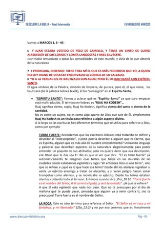 DESCUBRE LA BIBLIA – Nivel Intermedio

EVANGELIO DE MARCOS

Vamos a MARCOS 1, 6 - 45:
Y JUAN ESTABA VESTIDO DE PELO DE CAMELLO, Y TENÍA UN CINTO DE CUERO
ALREDEDOR DE SUS LOMOS Y COMÍA LANGOSTAS Y MIEL SILVESTRE.
Juan había renunciado a todas las comodidades de este mundo, y vivía de lo que obtenía
de la naturaleza
6

7 Y PREDICABA, DICIENDO: VIENE TRAS MÍ EL QUE ES MÁS PODEROSO QUE YO, A QUIEN

NO SOY DIGNO DE DESATAR ENCORVADO LA CORREA DE SU CALZADO.
8 YO A LA VERDAD OS HE BAUTIZADO CON AGUA; PERO ÉL OS BAUTIZARÁ CON ESPÍRITU
SANTO.
El agua símbolo de la Palabra, símbolo de limpieza, de pureza, pero él, el que viene, los
bautizará (de la palabra hebrea tevilá), él los “sumergirá” en el Espíritu Santo.
“ESPÍRITU SANTO”: Vamos a aclarar qué es “Espíritu Santo” ya que para empezar
está mal traducido. El término en hebreo es “RUAJ HA KODESH”…
Ruaj significa viento, soplo; Ruaj Ha Kodesh, significa viento del santo o viento de la
santidad.
No es como un sujeto, no es como algo aparte de Dios que sale de Él, simplemente
Ruaj Ha Kodesh es un título para referirse a algún aspecto divino.
A lo largo de las escrituras hay diferentes términos que se utiliza para referirse a Dios,
como por ejemplo:
TORRE FUERTE: Recordemos que los escritores bíblicos está tratando de definir y
describir al “indescriptible”. ¿Cómo podría describir a alguien que es Eterno, que
es Espíritu, alguien que es más allá de nuestro entendimiento? Utilizando lenguaje
y palabras que describen aspectos de la naturaleza alegóricamente para poder
entender un poquito de sus atributos; pero no quiere decir que esa descripción,
ese título que le das sea El. No es que al ver que dice “El es torre fuerte” ya
automáticamente te imagines esas torres que había en las murallas de las
ciudades donde estaban los vigilantes y digas “ah entonces Dios es una torre”, sino
que se refiere a ¿qué es lo que hace esa torre? Desde ahí los atalayas vigilaban si
venía un ejército enemigo a tratar de atacarles, y si veían peligro hacían sonar
trompetas como alarmas, y se movilizaba su ejército. Desde las torres estaban
atentos cuidando todo el terreno. Entonces cuando dice: Pro_18:10 “Torre fuerte
es el nombre del Señor; A él correrá el justo, y será levantado”. ¿A qué se refiere?
A que El está vigilando que nada nos pase. Que no te preocupes por el día de
mañana qué te puede pasar, pensado que alguien va a venir contra ti, ¡no te
preocupes! Torre fuerte es el nombre del Señor.
LA ROCA: Este es otro término para referirse al Señor, “El Señor es mi roca y mi
fortaleza, y mi libertador” (2Sa_22:2) y no por eso creemos que es literalmente
www.descubrelabiblia.org

Pág - 45 -

 