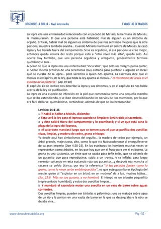 DESCUBRE LA BIBLIA – Nivel Intermedio

EVANGELIO DE MARCOS

La lepra era una enfermedad relacionada con el pecado de Miriam, la hermana de Moisés;
la murmuración. El que una persona esté hablando mal de alguien es un síntoma de
orgullo. Criticar, hablar mal de alguien es síntoma de que nos sentimos mejores que la otra
persona, muestra también envidia… Cuando Miriam murmuró en contra de Moisés, le cayó
lepra y fue llevada fuera del campamento. Si se es orgulloso, si esa persona se cree mejor,
entonces queda aislada del resto porque está a “otro nivel más alto”, queda solo. Así
ocurre hoy también, que una persona orgullosa y arrogante, generalmente termina
quedándose sola…
A pesar de que la lepra era una enfermedad “incurable”, que sólo un milagro podía quitar;
el Señor mismo proveyó de una ceremonia muy extraña para purificar a alguien en Israel
que se curaba de la lepra… pero veremos a quien nos apunta. La Escritura dice que el
mesías es el Espíritu de la ley, que toda la ley apunta al mesías…”el testimonio de Jesús es el
espíritu de la profecía”. (Ap 19:10)
El capítulo 13 de levítico nos describe la lepra y sus síntomas, y en el capítulo 14 nos habla
acerca de la ley de purificación.
La lepra es una especie de infección en la piel que comenzaba como una pequeña mancha
que se iba extendiendo, y se iban desensibilizando los nervios de los miembros, por lo que
era fácil dañarse quemándose, cortándose, además de que se iba necrosando:
Levítico 14:1-36
1 Y habló el Señor a Moisés, diciendo:
2 Esta será la ley para el leproso cuando se limpiare: Será traído al sacerdote,
3 y éste saldrá fuera del campamento y lo examinará; y si ve que está sana la
plaga de la lepra del leproso,
4 el sacerdote mandará luego que se tomen para el que se purifica dos avecillas
vivas, limpias, y madera de cedro, grana e hisopo.
Ya desde aquí hay simbolismos del orgullo… la madera de cedro por ejemplo, un
árbol grande, majestuoso, alto, como lo que vio Nabucodonosor al enorgullecerse
de su gran imperio (Dan 4:20-22). En las escrituras los hombres muchas veces se
representan como árboles, en los que hay que ver el fruto para ver si es bueno. La
grana es una sustancia, un tinte que se usaba para teñir telas, que se obtenía de
un gusanito que para reproducirse, subía a un tronco, y se inflaba para luego
reventar soltando en esta sustancia roja sus gusanitos…y después esa mancha al
secarse se volvía blanca; por eso la referencia “si tus pecados fuesen como la
grana, como la nieve serán emblanquecidos”, ya que este gusanito es tipología del
mesías quien al “explotar en un árbol, en un madero” da a luz, muchos hijitos…
(Sal_22:6 Más yo soy gusano, y no hombre) El hisopo es un arbusto pequeñito
(representado humildad), y estas dos avecillas limpias…
5 Y mandará el sacerdote matar una avecilla en un vaso de barro sobre aguas
corrientes.
Dos avecillas limpias, pueden ser tórtolas o palominos; una se mataba sobre agua
de un río y la ponían en una vasija de barro en la que se desangraba y la otra se
dejaba viva…

www.descubrelabiblia.org

Pág - 53 -

 