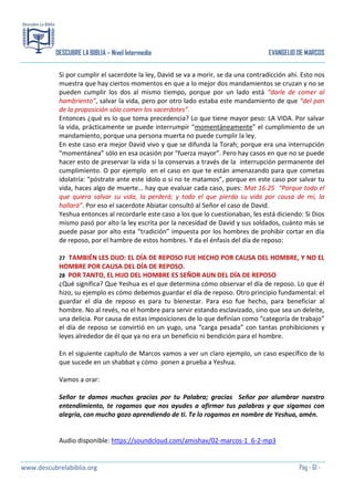 DESCUBRE LA BIBLIA – Nivel Intermedio

EVANGELIO DE MARCOS

Si por cumplir el sacerdote la ley, David se va a morir, se da una contradicción ahí. Esto nos
muestra que hay ciertos momentos en que a lo mejor dos mandamientos se cruzan y no se
pueden cumplir los dos al mismo tiempo, porque por un lado está “darle de comer al
hambriento”, salvar la vida, pero por otro lado estaba este mandamiento de que “del pan
de la proposición sólo comen los sacerdotes”.
Entonces ¿qué es lo que toma precedencia? Lo que tiene mayor peso: LA VIDA. Por salvar
la vida, prácticamente se puede interrumpir “momentáneamente” el cumplimiento de un
mandamiento, porque una persona muerta no puede cumplir la ley.
En este caso era mejor David vivo y que se difunda la Torah; porque era una interrupción
“momentánea” sólo en esa ocasión por “fuerza mayor”. Pero hay casos en que no se puede
hacer esto de preservar la vida si la conservas a través de la interrupción permanente del
cumplimiento. O por ejemplo en el caso en que te están amenazando para que cometas
idolatría: “póstrate ante este ídolo o si no te matamos”, porque en este caso por salvar tu
vida, haces algo de muerte… hay que evaluar cada caso, pues: Mat 16:25 “Porque todo el
que quiera salvar su vida, la perderá; y todo el que pierda su vida por causa de mí, la
hallará”. Por eso el sacerdote Abiatar consultó al Señor el caso de David.
Yeshua entonces al recordarle este caso a los que lo cuestionaban, les está diciendo: Si Dios
mismo pasó por alto la ley escrita por la necesidad de David y sus soldados, cuánto más se
puede pasar por alto esta “tradición” impuesta por los hombres de prohibir cortar en día
de reposo, por el hambre de estos hombres. Y da el énfasis del día de reposo:
TAMBIÉN LES DIJO: EL DÍA DE REPOSO FUE HECHO POR CAUSA DEL HOMBRE, Y NO EL
HOMBRE POR CAUSA DEL DÍA DE REPOSO.
28 POR TANTO, EL HIJO DEL HOMBRE ES SEÑOR AUN DEL DÍA DE REPOSO
¿Qué significa? Que Yeshua es el que determina cómo observar el día de reposo. Lo que él
hizo, su ejemplo es cómo debemos guardar el día de reposo. Otro principio fundamental: el
guardar el día de reposo es para tu bienestar. Para eso fue hecho, para beneficiar al
hombre. No al revés, no el hombre para servir estando esclavizado, sino que sea un deleite,
una delicia. Por causa de estas imposiciones de lo que definían como “categoría de trabajo”
el día de reposo se convirtió en un yugo, una “carga pesada” con tantas prohibiciones y
leyes alrededor de él que ya no era un beneficio ni bendición para el hombre.
27

En el siguiente capítulo de Marcos vamos a ver un claro ejemplo, un caso específico de lo
que sucede en un shabbat y cómo ponen a prueba a Yeshua.
Vamos a orar:
Señor te damos muchas gracias por tu Palabra; gracias Señor por alumbrar nuestro
entendimiento, te rogamos que nos ayudes a afirmar tus palabras y que sigamos con
alegría, con mucho gozo aprendiendo de ti. Te lo rogamos en nombre de Yeshua, amén.

Audio disponible: https://soundcloud.com/amishav/02-marcos-1_6-2-mp3

www.descubrelabiblia.org

Pág - 61 -

 