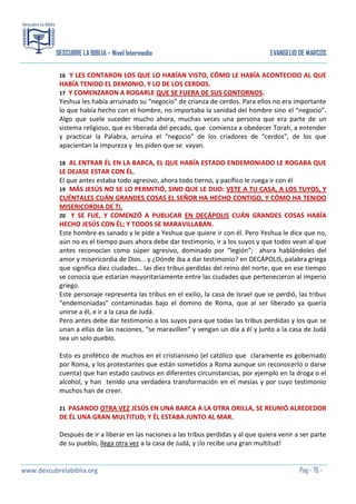 DESCUBRE LA BIBLIA – Nivel Intermedio

EVANGELIO DE MARCOS

Y LES CONTARON LOS QUE LO HABÍAN VISTO, CÓMO LE HABÍA ACONTECIDO AL QUE
HABÍA TENIDO EL DEMONIO, Y LO DE LOS CERDOS.
17 Y COMENZARON A ROGARLE QUE SE FUERA DE SUS CONTORNOS.
Yeshua les había arruinado su “negocio” de crianza de cerdos. Para ellos no era importante
lo que había hecho con el hombre, no importaba la sanidad del hombre sino el “negocio”.
Algo que suele suceder mucho ahora, muchas veces una persona que era parte de un
sistema religioso, que es liberada del pecado, que comienza a obedecer Torah, a entender
y practicar la Palabra, arruina el “negocio” de los criadores de “cerdos”, de los que
apacientan la impureza y les piden que se vayan.
16

AL ENTRAR ÉL EN LA BARCA, EL QUE HABÍA ESTADO ENDEMONIADO LE ROGABA QUE
LE DEJASE ESTAR CON ÉL.
El que antes estaba todo agresivo, ahora todo tierno, y pacífico le ruega ir con él
19 MÁS JESÚS NO SE LO PERMITIÓ, SINO QUE LE DIJO: VETE A TU CASA, A LOS TUYOS, Y
CUÉNTALES CUÁN GRANDES COSAS EL SEÑOR HA HECHO CONTIGO, Y CÓMO HA TENIDO
MISERICORDIA DE TI.
20 Y SE FUE, Y COMENZÓ A PUBLICAR EN DECÁPOLIS CUÁN GRANDES COSAS HABÍA
HECHO JESÚS CON ÉL; Y TODOS SE MARAVILLABAN.
Este hombre es sanado y le pide a Yeshua que quiere ir con él. Pero Yeshua le dice que no,
aún no es el tiempo pues ahora debe dar testimonio, ir a los suyos y que todos vean al que
antes reconocían como súper agresivo, dominado por “legión”; ahora hablándoles del
amor y misericordia de Dios… y ¿Dónde iba a dar testimonio? en DECÁPOLIS, palabra griega
que significa diez ciudades… las diez tribus perdidas del reino del norte, que en ese tiempo
se conocía que estarían mayoritariamente entre las ciudades que pertenecieron al imperio
griego.
Este personaje representa las tribus en el exilio, la casa de Israel que se perdió, las tribus
“endemoniadas” contaminadas bajo el domino de Roma, que al ser liberado ya quería
unirse a él, e ir a la casa de Judá.
Pero antes debe dar testimonio a los suyos para que todas las tribus perdidas y los que se
unan a ellas de las naciones, “se maravillen” y vengan un día a él y junto a la casa de Judá
sea un solo pueblo.
18

Esto es profético de muchos en el cristianismo (el católico que claramente es gobernado
por Roma, y los protestantes que están sometidos a Roma aunque sin reconocerlo o darse
cuenta) que han estado cautivos en diferentes circunstancias, por ejemplo en la droga o el
alcohol, y han tenido una verdadera transformación en el mesías y por cuyo testimonio
muchos han de creer.
PASANDO OTRA VEZ JESÚS EN UNA BARCA A LA OTRA ORILLA, SE REUNIÓ ALREDEDOR
DE ÉL UNA GRAN MULTITUD; Y ÉL ESTABA JUNTO AL MAR.
21

Después de ir a liberar en las naciones a las tribus perdidas y al que quiera venir a ser parte
de su pueblo, llega otra vez a la casa de Judá, y ¡lo recibe una gran multitud!

www.descubrelabiblia.org

Pág - 76 -

 