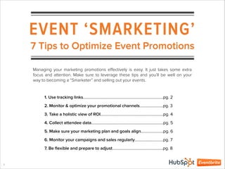 EVENT ‘SMARKETING’
1
7 Tips to Optimize Event Promotions
1. Use tracking links………………………………………………………………….…pg. 2
2. Monitor & optimize your promotional channels…………………..pg. 3
3. Take a holistic view of ROI………………………………………………..……pg. 4
4. Collect attendee data……………………………………………………………..pg. 5
5. Make sure your marketing plan and goals align………………….pg. 6
6. Monitor your campaigns and sales regularly……………………….pg. 7
7. Be ﬂexible and prepare to adjust…………………………………………..pg. 8
Managing your marketing promotions eﬀectively is easy. It just takes some extra
focus and attention. Make sure to leverage these tips and you’ll be well on your
way to becoming a “Smarketer” and selling out your events.
 