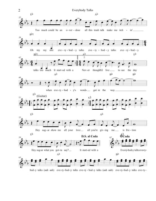 2

Everybody Talks

Eb

œ

bbb Œ
&

35

B b7

œ œ œ œ œ œ œ œ œ œ œ œ œ œ œ œ œ. œ œ
J J
J
J J J J

œ

Too much could be an

b
&bb œ œ œ

39

Oh

my

B b7

Ab

my

o - ver - dose

all this trash talk

œ œ œ œ œ

œ

shit

œ œ

eve - ry - bod - y talks

Ab

make me itch

-

in'

6
œ œ œ œ 4

œ œ œ

eve - ry - bod - y talks

eve - ry - bod - y
Eb

2.
œ œ œ œ œ .. 4 œ œ œ œ œ œ œ . œ
‰J
œ
4 J J J J
J œ. J w
œ œ
talks too much It start - ed with a
Nev - er thought'd live
I
to see the day

b 6
&bb 4 œ

42

bbb Ó
&

46

Eb

Ab

œ
œ
Œ ‰œ œ œ œ J œ J
J
J J
when eve - ry - bod - y's

words

œ. œ œ œ
J

got in the

Bb

œ œœ ˙

Bb

w

way

x3
b .œœœœœ œœ œœœ œ œ . œœœœœ œœ œœœ œ œ
&bb .œ œ œ œ œ œ œ œ œ œ œ œ . œ œ œ œ œ œ œ œ œ œ œ œ

51

(Guitar)

Eb

b
œ œ œ œ œ œ œ j
&bb Œ
œ œ œ œ
J

55

Eb

Hey sug - ar show me

all your

love

D.S. al Coda

Hey sug-ar what you got - ta say?
Ab

j
j
œ œ œ œ œ œ w

all you're giv - ing

œ œ œ œ œ
b b b Œ œ œ œ œ œ œ œ œj ˙ Œ‰ J
&
J

59

Ab

me

is fric - tion

b

E
ﬁCodaœ œ œ
62
œœ œ œ
bbb œ œ œ œ œ œ œ
&

It start -ed with a

Bb

Eve-ry-bod-y talkseve-ry-

b œ œ œ œ œ œ œ œ œ œ œ œ œ œ œ œ œ œ œ œ œ œ œ œ
œ œ
œ œ œ œ œ œ œ œ œ œ
œ œ œ œ œ œ œ
&bb œ

63

bod - y talks (aah aah)

eve - ry - bod - y talks eve - ry - bod - y talks (aah aah)

eve - ry - bod - y talks eve - ry -

 