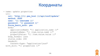 106
Координаты
- name: update properties
uri:
url: "http://{{ pms_host }}/api/conf/update"
method: POST
user: "{{ username }}"
password: "{{ password }}"
force_basic_auth: yes
body:
applicationName: "{{ application_name }}"
propertyName: "{{ item.value.name }}"
propertyValue: "{{ item.value.value }}"
body_format: json
status_code: 200
headers:
Content-Type: "application/json"
with_dict: "{{ properties }}"
 