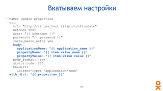 107
Вкатываем настройки
- name: update properties
uri:
url: "http://{{ pms_host }}/api/conf/update"
method: POST
user: "{{ username }}"
password: "{{ password }}"
force_basic_auth: yes
body:
applicationName: "{{ application_name }}"
propertyName: "{{ item.value.name }}"
propertyValue: "{{ item.value.value }}"
body_format: json
status_code: 200
headers:
Content-Type: "application/json"
with_dict: "{{ properties }}"
 