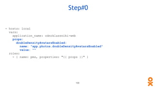 109
Step#0
- hosts: local
vars:
application_name: odnoklassniki-web
props:
doubleDensityAvatarsEnabled:
name: "app.photos.doubleDensityAvatarsEnabled"
value: ""
roles:
- { name: pms, properties: "{{ props }}" }
 
