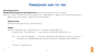 @Configuration
@EnableConfigurationProperties(OneServerProperties.class)
public class OneServerConfiguration implements ApplicationContextAware {
ApplicationContext applicationContext;
@Autowired
OneServerProperties properties;
@Bean
public HttpServer httpServer() throws IOException {
HttpServer httpServer = new RelativePathHttpServer();
for (String beanName : context.getBeans(HttpController.class)) {
httpServer.addRequestHandlers(context.getBean(beanName));
}
return httpServer;
}
}
11
Наверное как-то так
 