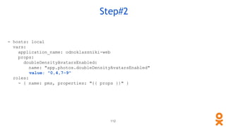 112
Step#2
- hosts: local
vars:
application_name: odnoklassniki-web
props:
doubleDensityAvatarsEnabled:
name: "app.photos.doubleDensityAvatarsEnabled"
value: "0,4,7-9"
roles:
- { name: pms, properties: "{{ props }}" }
 
